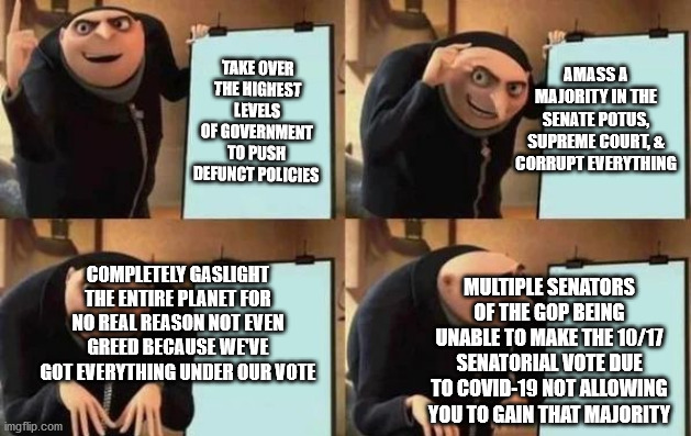 Truly an Evil Plan | AMASS A MAJORITY IN THE SENATE POTUS, SUPREME COURT, & CORRUPT EVERYTHING; TAKE OVER THE HIGHEST LEVELS OF GOVERNMENT TO PUSH DEFUNCT POLICIES; COMPLETELY GASLIGHT THE ENTIRE PLANET FOR NO REAL REASON NOT EVEN GREED BECAUSE WE'VE GOT EVERYTHING UNDER OUR VOTE; MULTIPLE SENATORS OF THE GOP BEING UNABLE TO MAKE THE 10/17 SENATORIAL VOTE DUE TO COVID-19 NOT ALLOWING YOU TO GAIN THAT MAJORITY | image tagged in gru's plan | made w/ Imgflip meme maker