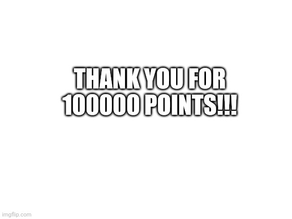 One hundered thousand points | THANK YOU FOR 100000 POINTS!!! | image tagged in blank white template,memes,funny,100000 points | made w/ Imgflip meme maker