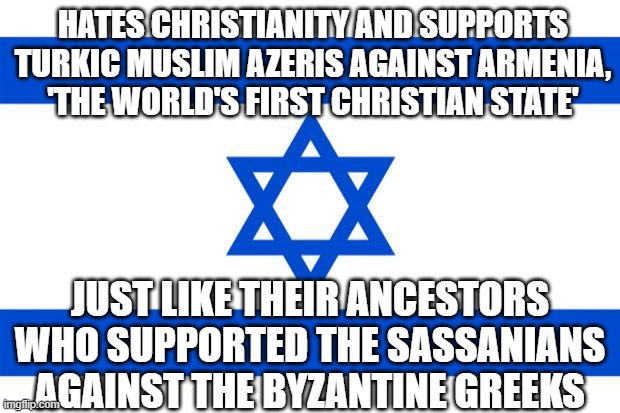 Hates Christianity and supports Turkic Muslim Azeris against Armenia. Just like their ancestors who supported the Sassanians aga | HATES CHRISTIANITY AND SUPPORTS TURKIC MUSLIM AZERIS AGAINST ARMENIA, 'THE WORLD'S FIRST CHRISTIAN STATE'; JUST LIKE THEIR ANCESTORS WHO SUPPORTED THE SASSANIANS AGAINST THE BYZANTINE GREEKS | image tagged in meme israel | made w/ Imgflip meme maker
