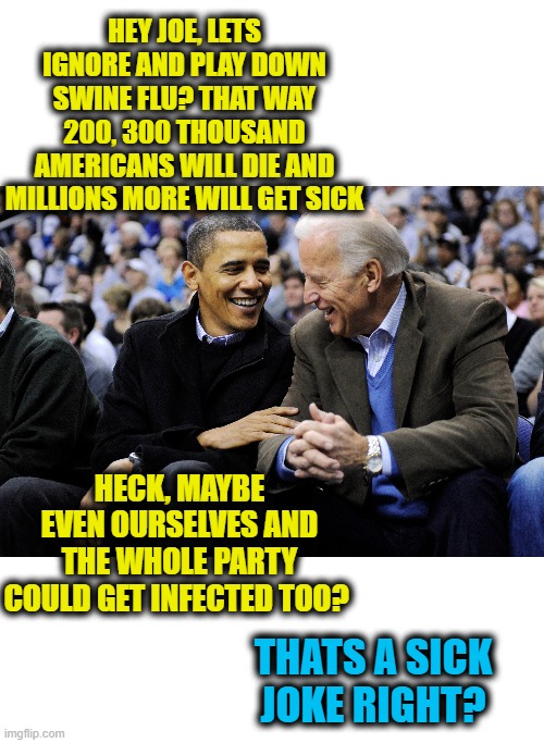 Could you imagine? | HEY JOE, LETS IGNORE AND PLAY DOWN SWINE FLU? THAT WAY 200, 300 THOUSAND AMERICANS WILL DIE AND MILLIONS MORE WILL GET SICK; HECK, MAYBE EVEN OURSELVES AND THE WHOLE PARTY COULD GET INFECTED TOO? THATS A SICK JOKE RIGHT? | image tagged in memes,swine flu,coronavirus,politics,donald trump is an idiot,maga | made w/ Imgflip meme maker