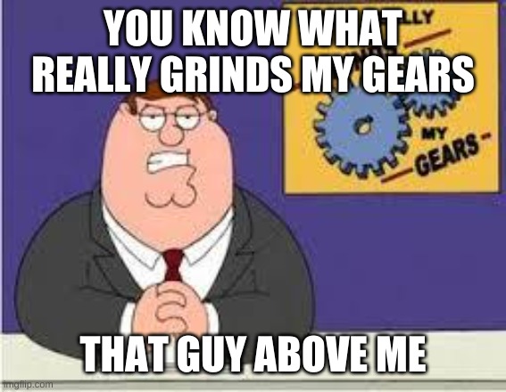 You know what really grinds my gears | YOU KNOW WHAT REALLY GRINDS MY GEARS THAT GUY ABOVE ME | image tagged in you know what really grinds my gears | made w/ Imgflip meme maker