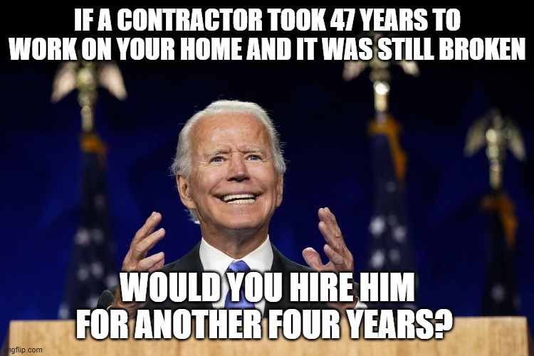 If a contractor took 47 years to work on your home and it was still broken | IF A CONTRACTOR TOOK 47 YEARS TO WORK ON YOUR HOME AND IT WAS STILL BROKEN; WOULD YOU HIRE HIM FOR ANOTHER FOUR YEARS? | image tagged in joe biden,trump 2020 | made w/ Imgflip meme maker