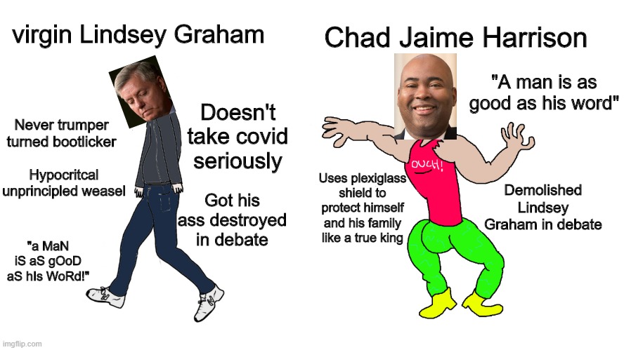 Lindsey Graham got wrecked in this debate | Chad Jaime Harrison; virgin Lindsey Graham; "A man is as good as his word"; Doesn't take covid seriously; Never trumper turned bootlicker; Hypocritcal unprincipled weasel; Demolished Lindsey Graham in debate; Uses plexiglass shield to protect himself and his family like a true king; Got his ass destroyed in debate; "a MaN iS aS gOoD aS hIs WoRd!" | image tagged in virgin vs chad,lindsey graham,jaime harrison,vote,election | made w/ Imgflip meme maker