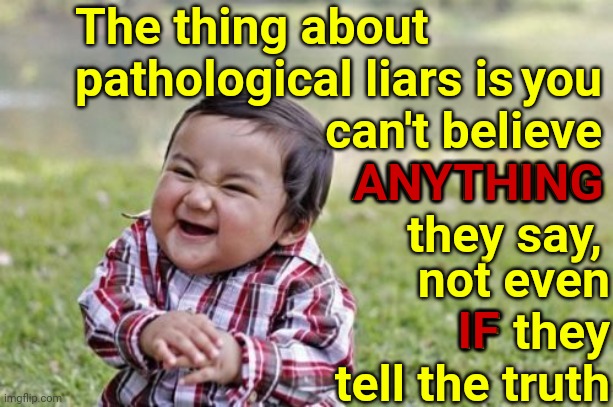 Trump Can't Be Trusted Or Believed | The thing about pathological liars is; you can't believe ANYTHING they say, ANYTHING; not even IF they tell the truth; IF | image tagged in memes,evil toddler,trump unfit unqualified dangerous,liar in chief,trump lies,covid-19 lies | made w/ Imgflip meme maker