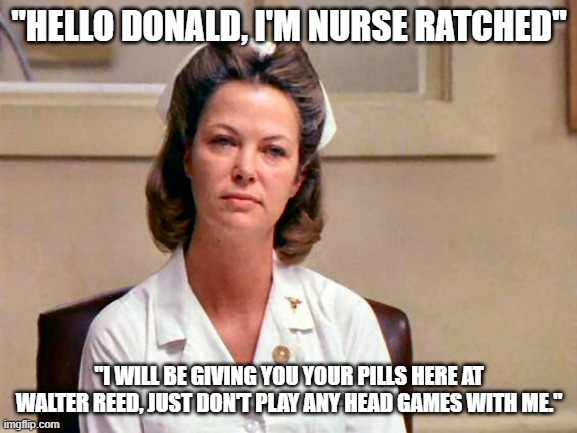 Trump | "HELLO DONALD, I'M NURSE RATCHED"; "I WILL BE GIVING YOU YOUR PILLS HERE AT WALTER REED, JUST DON'T PLAY ANY HEAD GAMES WITH ME." | image tagged in political meme | made w/ Imgflip meme maker