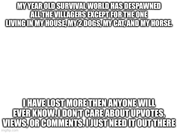 Sad | MY YEAR OLD SURVIVAL WORLD HAS DESPAWNED ALL THE VILLAGERS EXCEPT FOR THE ONE LIVING IN MY HOUSE, MY 2 DOGS, MY CAT, AND MY HORSE. I HAVE LOST MORE THEN ANYONE WILL EVER KNOW. I DON’T CARE ABOUT UPVOTES, VIEWS, OR COMMENTS. I JUST NEED IT OUT THERE | image tagged in blank white template | made w/ Imgflip meme maker