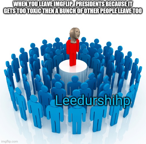 leadership | WHEN YOU LEAVE IMGFLIP_PRESIDENTS BECAUSE IT GETS TOO TOXIC THEN A BUNCH OF OTHER PEOPLE LEAVE TOO; Leedurshihp | image tagged in leadership | made w/ Imgflip meme maker