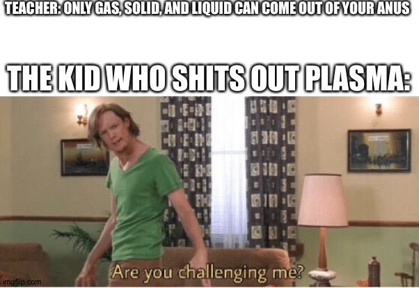 LIAR! | TEACHER: ONLY GAS, SOLID, AND LIQUID CAN COME OUT OF YOUR ANUS; THE KID WHO SHITS OUT PLASMA: | image tagged in are you challenging me | made w/ Imgflip meme maker