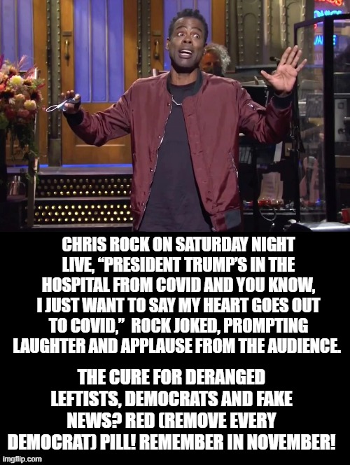 Chris Rock, "My Heart Goes Out To Covid" The Cure For Democrats? RED!  REMOVE EVERY DEMOCRAT! | CHRIS ROCK ON SATURDAY NIGHT LIVE, “PRESIDENT TRUMP’S IN THE HOSPITAL FROM COVID AND YOU KNOW, I JUST WANT TO SAY MY HEART GOES OUT TO COVID,”  ROCK JOKED, PROMPTING LAUGHTER AND APPLAUSE FROM THE AUDIENCE. THE CURE FOR DERANGED LEFTISTS, DEMOCRATS AND FAKE NEWS? RED (REMOVE EVERY DEMOCRAT) PILL! REMEMBER IN NOVEMBER! | image tagged in chris rock,stupid liberals,snl,democrats | made w/ Imgflip meme maker