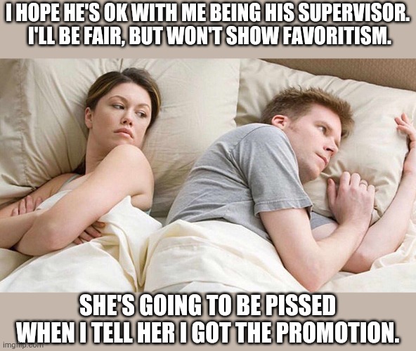 When you both work for the same company and apply for the same promotion. | I HOPE HE'S OK WITH ME BEING HIS SUPERVISOR.   I'LL BE FAIR, BUT WON'T SHOW FAVORITISM. SHE'S GOING TO BE PISSED WHEN I TELL HER I GOT THE PROMOTION. | image tagged in i bet he's thinking about other women | made w/ Imgflip meme maker