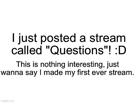 https://imgflip.com/m/Questions (can't comment so the link is on the title.) | I just posted a stream called "Questions"! :D; This is nothing interesting, just wanna say I made my first ever stream. | image tagged in blank white template | made w/ Imgflip meme maker