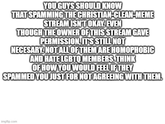 Blank White Template | YOU GUYS SHOULD KNOW THAT SPAMMING THE CHRISTIAN-CLEAN-MEME STREAM ISN'T OKAY. EVEN THOUGH THE OWNER OF THIS STREAM GAVE PERMISSION, IT'S STILL NOT NECESARY. NOT ALL OF THEM ARE HOMOPHOBIC AND HATE LGBTQ MEMBERS. THINK OF HOW YOU WOULD FEEL IF THEY SPAMMED YOU JUST FOR NOT AGREEING WITH THEM. | image tagged in blank white template | made w/ Imgflip meme maker