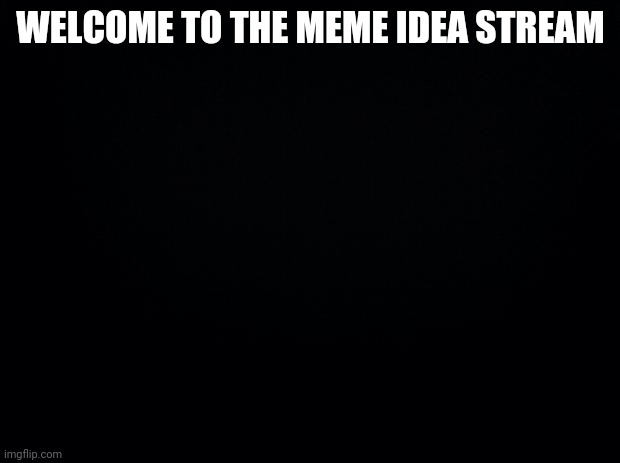 . | WELCOME TO THE MEME IDEA STREAM | image tagged in black background | made w/ Imgflip meme maker