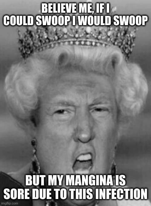 Her Majesty T Rump | BELIEVE ME, IF I COULD SWOOP I WOULD SWOOP; BUT MY MANGINA IS SORE DUE TO THIS INFECTION | image tagged in her majesty t rump | made w/ Imgflip meme maker