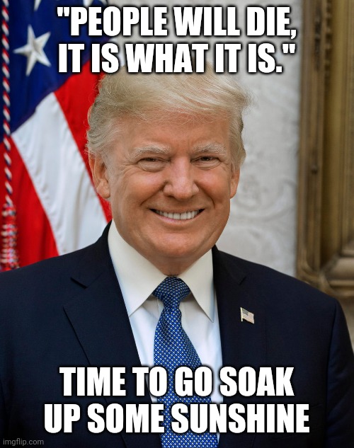 Soak up that sunshine | "PEOPLE WILL DIE, IT IS WHAT IT IS."; TIME TO GO SOAK UP SOME SUNSHINE | image tagged in donald trump,covid-19 | made w/ Imgflip meme maker