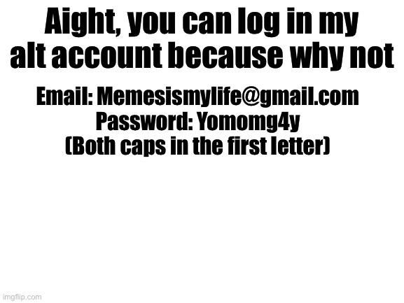 Yes | Aight, you can log in my alt account because why not; Email: Memesismylife@gmail.com
Password: Yomomg4y
(Both caps in the first letter) | image tagged in blank white template | made w/ Imgflip meme maker