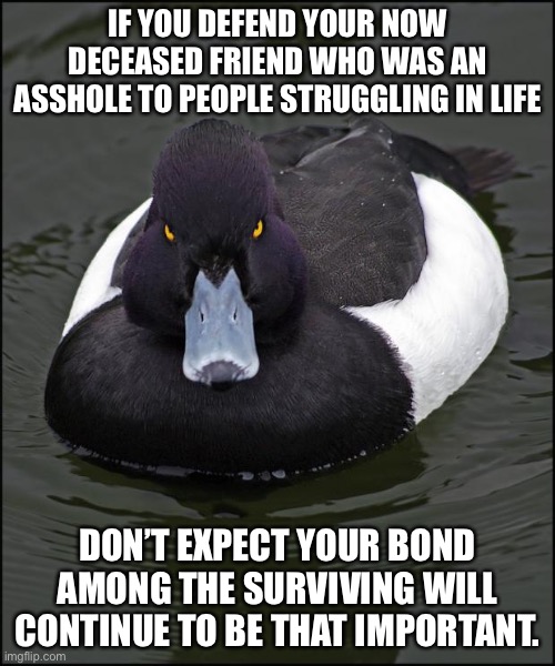 Angry duck | IF YOU DEFEND YOUR NOW DECEASED FRIEND WHO WAS AN ASSHOLE TO PEOPLE STRUGGLING IN LIFE; DON’T EXPECT YOUR BOND AMONG THE SURVIVING WILL CONTINUE TO BE THAT IMPORTANT. | image tagged in angry duck,memes | made w/ Imgflip meme maker