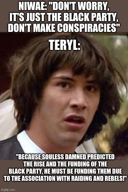 Conspiracy Keanu Meme | NIWAE: "DON'T WORRY, IT'S JUST THE BLACK PARTY, DON'T MAKE CONSPIRACIES"; TERYL:; "BECAUSE SOULESS DAMNED PREDICTED THE RISE AND THE FUNDING OF THE BLACK PARTY, HE MUST BE FUNDING THEM DUE TO THE ASSOCIATION WITH RAIDING AND REBELS!" | image tagged in memes,conspiracy keanu | made w/ Imgflip meme maker