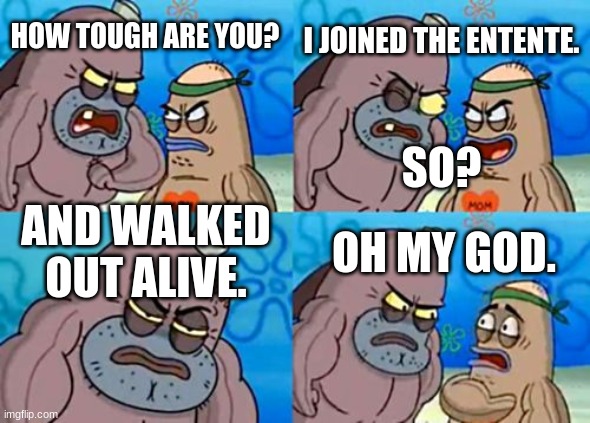 How Tough Are You Meme | I JOINED THE ENTENTE. HOW TOUGH ARE YOU? SO? AND WALKED OUT ALIVE. OH MY GOD. | image tagged in memes,how tough are you | made w/ Imgflip meme maker