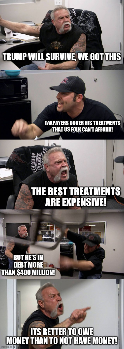 All are equal except those who are not | TRUMP WILL SURVIVE, WE GOT THIS; TAXPAYERS COVER HIS TREATMENTS THAT US FOLK CAN'T AFFORD! THE BEST TREATMENTS ARE EXPENSIVE! BUT HE'S IN DEBT MORE THAN $400 MILLION! ITS BETTER TO OWE MONEY THAN TO NOT HAVE MONEY! | image tagged in memes,american chopper argument,trump,covid | made w/ Imgflip meme maker