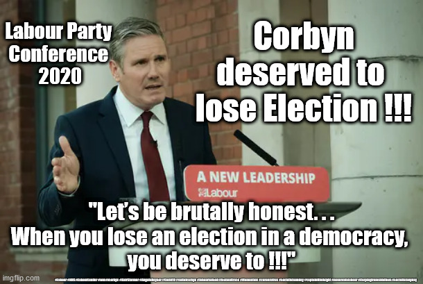 Starmer - Corbyn deserved to lose | Corbyn deserved to 
lose Election !!! Labour Party 
Conference 
2020; "Let’s be brutally honest. . .
When you lose an election in a democracy, 
you deserve to !!!"; #Labour #NHS #LabourLeader #wearecorbyn #KeirStarmer #AngelaRayner #Covid19 #cultofcorbyn #labourisdead #testandtrace #Momentum #coronavirus #socialistsunday #captainHindsight #nevervotelabour #Carpingfromsidelines #socialistanyday | image tagged in sir keir starmer,labourisdead,cultofcorbyn,nhs test and trace,corona covid19,captain hindsight | made w/ Imgflip meme maker