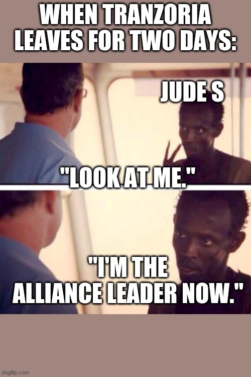 Captain Phillips - I'm The Captain Now Meme | WHEN TRANZORIA LEAVES FOR TWO DAYS:; JUDE S; "LOOK AT ME."; "I'M THE ALLIANCE LEADER NOW." | image tagged in memes,captain phillips - i'm the captain now | made w/ Imgflip meme maker