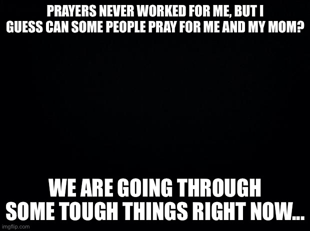 My mom is really stressed right now and I am too.... | PRAYERS NEVER WORKED FOR ME, BUT I GUESS CAN SOME PEOPLE PRAY FOR ME AND MY MOM? WE ARE GOING THROUGH SOME TOUGH THINGS RIGHT NOW... | image tagged in black background | made w/ Imgflip meme maker