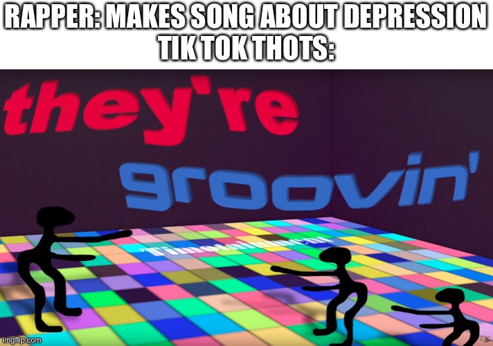 they're groovin | RAPPER: MAKES SONG ABOUT DEPRESSION
TIK TOK THOTS: | image tagged in they're groovin,memes | made w/ Imgflip meme maker