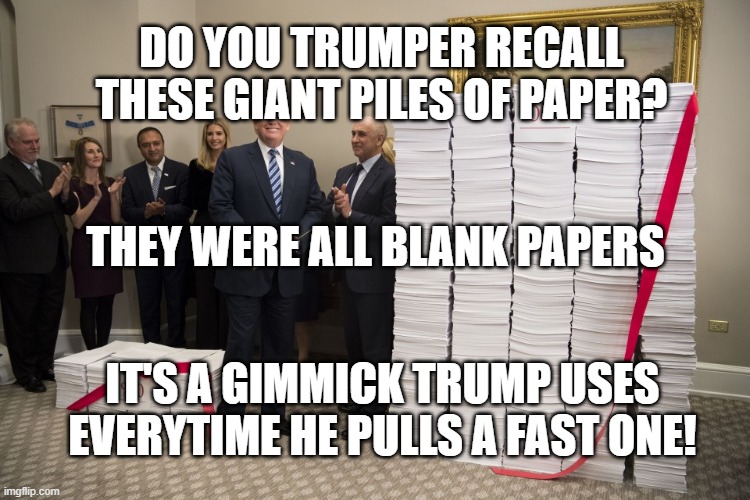 Trumps Paper Gimmick | DO YOU TRUMPER RECALL THESE GIANT PILES OF PAPER? THEY WERE ALL BLANK PAPERS; IT'S A GIMMICK TRUMP USES EVERYTIME HE PULLS A FAST ONE! | image tagged in political meme | made w/ Imgflip meme maker