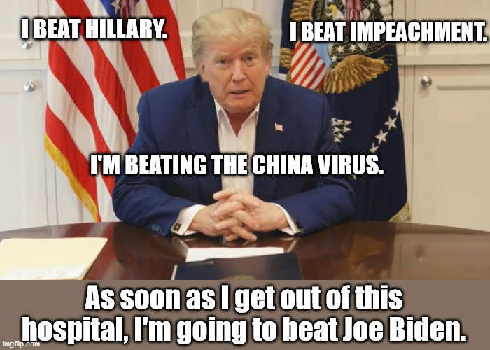 More Winning...Keep America Great!!! |  I BEAT IMPEACHMENT. I BEAT HILLARY. I'M BEATING THE CHINA VIRUS. As soon as I get out of this hospital, I'm going to beat Joe Biden. | image tagged in hospital trump,donald trump,election 2020,trump 2020 | made w/ Imgflip meme maker