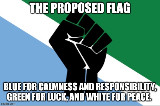 My take on the flag! | THE PROPOSED FLAG; BLUE FOR CALMNESS AND RESPONSIBILITY, GREEN FOR LUCK, AND WHITE FOR PEACE. | image tagged in flag,government,issues | made w/ Imgflip meme maker