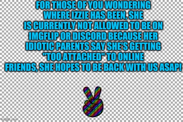 Update on Izzie! |  FOR THOSE OF YOU WONDERING WHERE IZZIE HAS BEEN, SHE IS CURRENTLY NOT ALLOWED TO BE ON IMGFLIP OR DISCORD BECAUSE HER IDIOTIC PARENTS SAY SHE'S GETTING "TOO ATTACHED" TO ONLINE FRIENDS, SHE HOPES TO BE BACK WITH US ASAP! | image tagged in free,memes,update,izebrarose9,izzie,stupid parents | made w/ Imgflip meme maker