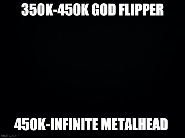 Black background | 350K-450K GOD FLIPPER 450K-INFINITE METALHEAD | image tagged in black background | made w/ Imgflip meme maker