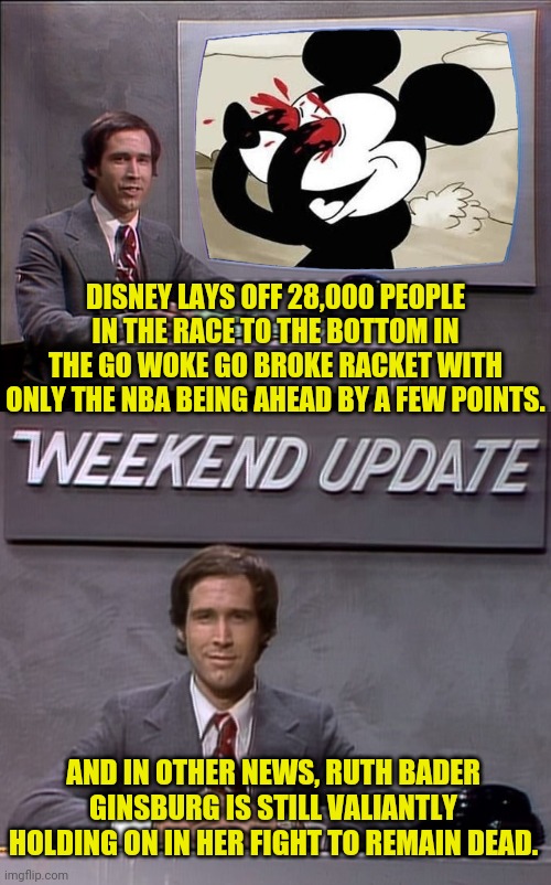 This Is Chevy Chase And Here Is The News | DISNEY LAYS OFF 28,000 PEOPLE IN THE RACE TO THE BOTTOM IN THE GO WOKE GO BROKE RACKET WITH ONLY THE NBA BEING AHEAD BY A FEW POINTS. AND IN OTHER NEWS, RUTH BADER GINSBURG IS STILL VALIANTLY HOLDING ON IN HER FIGHT TO REMAIN DEAD. | image tagged in weekend update with chevy,disney,woke,broke,drstrangmeme,chevy chase | made w/ Imgflip meme maker