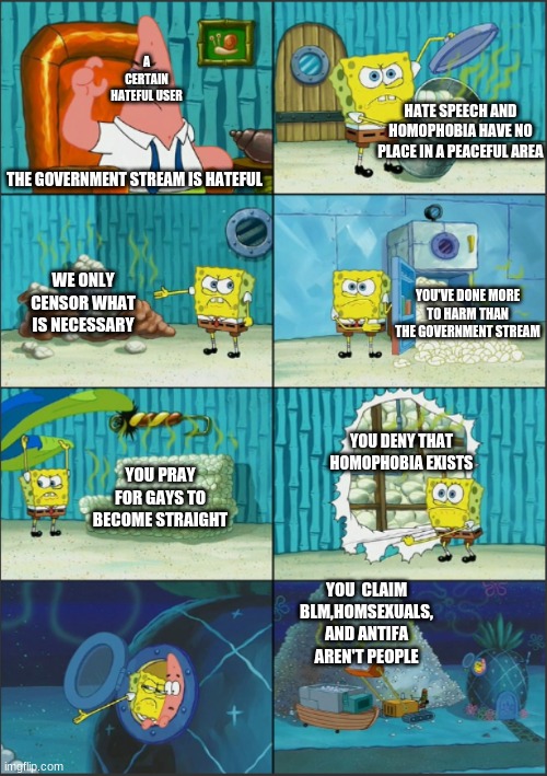 Spongebob Diapers, with captions | A CERTAIN HATEFUL USER; HATE SPEECH AND HOMOPHOBIA HAVE NO PLACE IN A PEACEFUL AREA; THE GOVERNMENT STREAM IS HATEFUL; WE ONLY CENSOR WHAT IS NECESSARY; YOU'VE DONE MORE TO HARM THAN THE GOVERNMENT STREAM; YOU DENY THAT HOMOPHOBIA EXISTS; YOU PRAY FOR GAYS TO BECOME STRAIGHT; YOU  CLAIM BLM,HOMSEXUALS, AND ANTIFA AREN'T PEOPLE | image tagged in spongebob diapers with captions | made w/ Imgflip meme maker