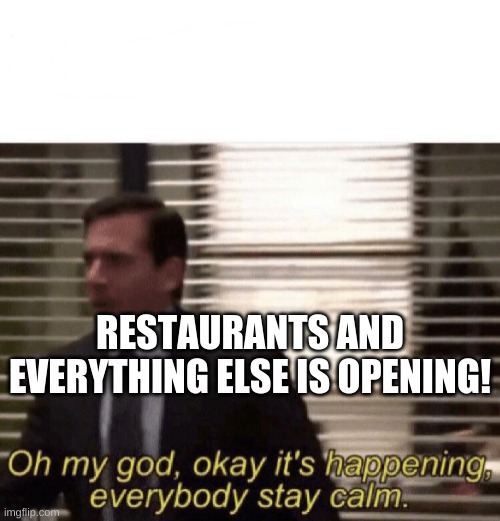 Oh my god,okay it's happening,everybody stay calm | RESTAURANTS AND EVERYTHING ELSE IS OPENING! | image tagged in oh my god okay it's happening everybody stay calm | made w/ Imgflip meme maker