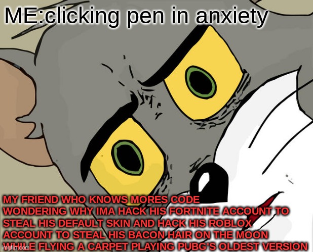 lol | ME:clicking pen in anxiety; MY FRIEND WHO KNOWS MORES CODE WONDERING WHY IMA HACK HIS FORTNITE ACCOUNT TO STEAL HIS DEFAULT SKIN AND HACK HIS ROBLOX ACCOUNT TO STEAL HIS BACON HAIR ON THE MOON WHILE FLYING A CARPET PLAYING PUBG'S OLDEST VERSION | image tagged in memes,unsettled tom | made w/ Imgflip meme maker