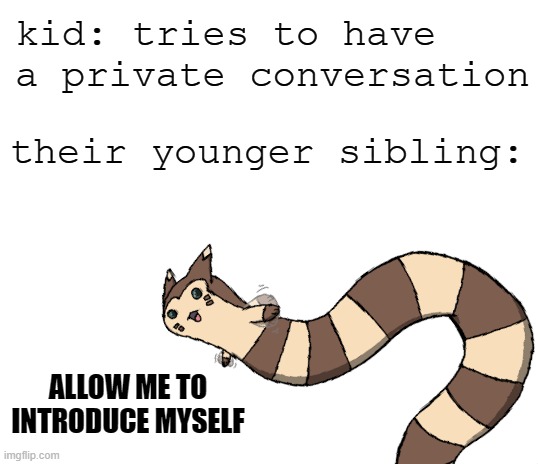 Younger siblings can be SO ANNOYING | kid: tries to have a private conversation; their younger sibling:; ALLOW ME TO INTRODUCE MYSELF | image tagged in blank white template,memes,furret,siblings,younger siblings,annoying | made w/ Imgflip meme maker