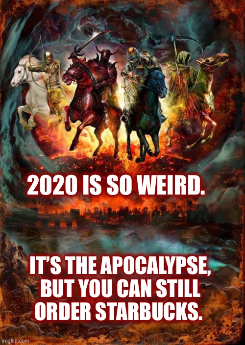 I wonder what 2021 has in store for us? | 2020 IS SO WEIRD. IT’S THE APOCALYPSE,
BUT YOU CAN STILL
ORDER STARBUCKS. | image tagged in the four horsemen of the apocalypse,2020,weird,end of the world,starbucks,memes | made w/ Imgflip meme maker