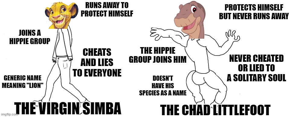 Virgin vs Chad | RUNS AWAY TO PROTECT HIMSELF; PROTECTS HIMSELF BUT NEVER RUNS AWAY; JOINS A HIPPIE GROUP; CHEATS AND LIES TO EVERYONE; THE HIPPIE GROUP JOINS HIM; NEVER CHEATED OR LIED TO A SOLITARY SOUL; GENERIC NAME MEANING "LION"; DOESN'T HAVE HIS SPECIES AS A NAME; THE VIRGIN SIMBA; THE CHAD LITTLEFOOT | image tagged in virgin vs chad | made w/ Imgflip meme maker