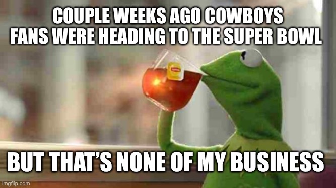 Kermit sipping tea | COUPLE WEEKS AGO COWBOYS FANS WERE HEADING TO THE SUPER BOWL; BUT THAT’S NONE OF MY BUSINESS | image tagged in kermit sipping tea | made w/ Imgflip meme maker