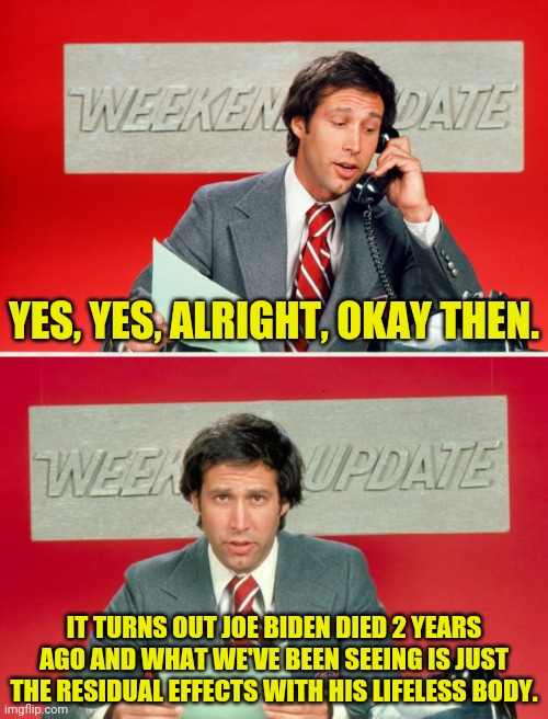 The News With Chevy | YES, YES, ALRIGHT, OKAY THEN. IT TURNS OUT JOE BIDEN DIED 2 YEARS AGO AND WHAT WE'VE BEEN SEEING IS JUST THE RESIDUAL EFFECTS WITH HIS LIFELESS BODY. | image tagged in weekend update with chevy,chevy chase,drstrangmeme,conservatives | made w/ Imgflip meme maker