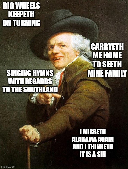 Old French Man |  BIG WHEELS KEEPETH ON TURNING; CARRYETH ME HOME TO SEETH MINE FAMILY; SINGING HYMNS WITH REGARDS TO THE SOUTHLAND; I MISSETH ALABAMA AGAIN AND I THINKETH IT IS A SIN | image tagged in old french man,memes,old english rap,joseph ducreux,meme,joseph ducreaux | made w/ Imgflip meme maker