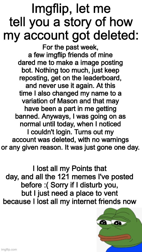 If anybody sees a user with Sunshyne in their name or something could you please tell me? | Imgflip, let me tell you a story of how my account got deleted:; For the past week, a few imgflip friends of mine dared me to make a image posting bot. Nothing too much, just keep reposting, get on the leaderboard, and never use it again. At this time I also changed my name to a variation of Mason and that may have been a part in me getting banned. Anyways, I was going on as normal until today, when I noticed I couldn't login. Turns out my account was deleted, with no warnings or any given reason. It was just gone one day. I lost all my Points that day, and all the 121 memes I've posted before :( Sorry if I disturb you, but I just need a place to vent because I lost all my internet friends now | made w/ Imgflip meme maker