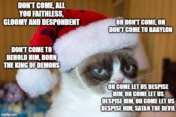 Christmas Grumpy Cat | DON'T COME, ALL YOU FAITHLESS, GLOOMY AND DESPONDENT; OH DON'T COME, OH DON'T COME TO BABYLON; DON'T COME TO BEHOLD HIM, BORN THE KING OF DEMONS; OH COME LET US DESPISE HIM, OH COME LET US DESPISE HIM, OH COME LET US DESPISE HIM, SATAN THE DEVIL | image tagged in christmas grumpy cat,memes,grumpy cat,meme,cats,christmas | made w/ Imgflip meme maker