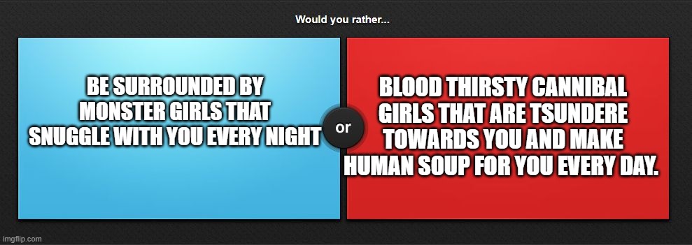 Anime Would you rather. | BLOOD THIRSTY CANNIBAL GIRLS THAT ARE TSUNDERE TOWARDS YOU AND MAKE HUMAN SOUP FOR YOU EVERY DAY. BE SURROUNDED BY MONSTER GIRLS THAT SNUGGLE WITH YOU EVERY NIGHT | image tagged in would you rather | made w/ Imgflip meme maker