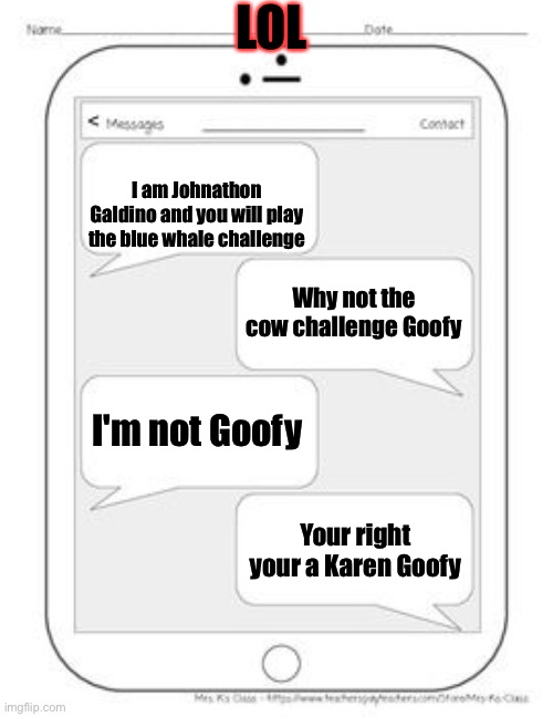 How to avoid Johnathon Galdino in just 2 texts | LOL; I am Johnathon Galdino and you will play the blue whale challenge; Why not the cow challenge Goofy; I'm not Goofy; Your right your a Karen Goofy | image tagged in text messages | made w/ Imgflip meme maker