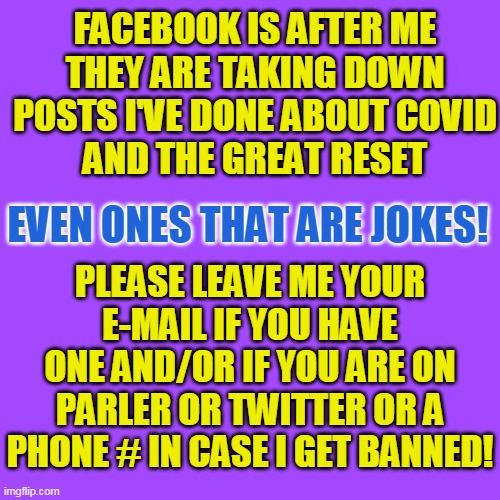 FACEBOOK IS AFTER ME
THEY ARE TAKING DOWN
POSTS I'VE DONE ABOUT COVID
AND THE GREAT RESET; EVEN ONES THAT ARE JOKES! PLEASE LEAVE ME YOUR E-MAIL IF YOU HAVE ONE AND/OR IF YOU ARE ON PARLER OR TWITTER OR A PHONE # IN CASE I GET BANNED! | made w/ Imgflip meme maker