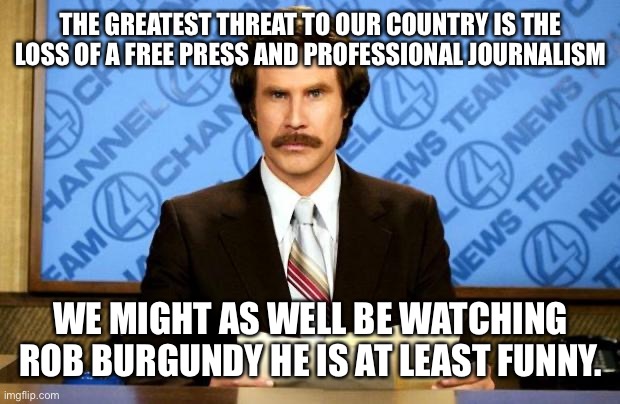 The death of a free press and professional journalism will hurt this country and make us weaker | THE GREATEST THREAT TO OUR COUNTRY IS THE LOSS OF A FREE PRESS AND PROFESSIONAL JOURNALISM; WE MIGHT AS WELL BE WATCHING ROB BURGUNDY HE IS AT LEAST FUNNY. | image tagged in breaking news,fake news,news,anchorman news update,freedom of the press | made w/ Imgflip meme maker
