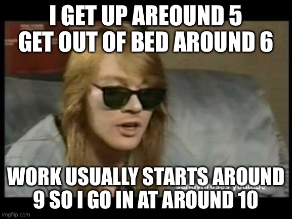 Axl Rose Old School | I GET UP AREOUND 5 GET OUT OF BED AROUND 6 WORK USUALLY STARTS AROUND 9 SO I GO IN AT AROUND 10 | image tagged in axl rose old school | made w/ Imgflip meme maker